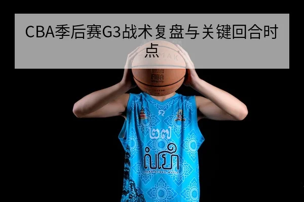 CBA季后赛G3战术复盘与关键回合时点